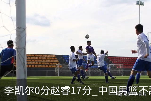 李凯尔0分赵睿17分 中国男篮不敌塞尔维亚